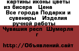 картины,иконы,цветы из бисера › Цена ­ 2 000 - Все города Подарки и сувениры » Изделия ручной работы   . Чувашия респ.,Шумерля г.